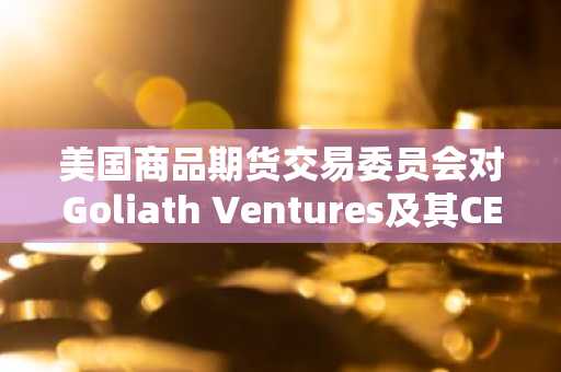 美国商品期货交易委员会对Goliath Ventures及其CEO提起4亿美元比特币欺诈诉讼