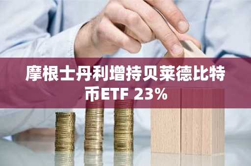 摩根士丹利增持贝莱德比特币ETF 23%