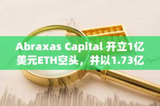 Abraxas Capital 开立1亿美元ETH空头,并以1.73亿美元币安提款对冲风险