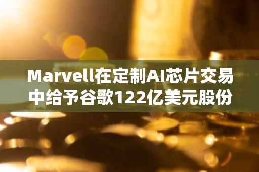 Marvell在定制AI芯片交易中给予谷歌122亿美元股份，股价飙升