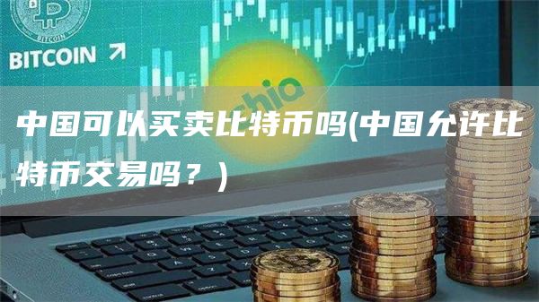 中国可以买卖比特币吗 - 中国允许比特币交易吗?