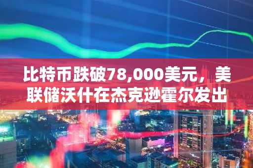比特币跌破78,000美元，美联储沃什在杰克逊霍尔发出鹰派信号