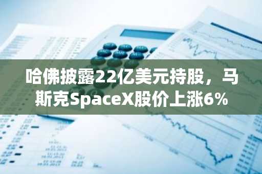 哈佛披露22亿美元持股,马斯克SpaceX股价上涨6%