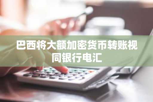 巴西将大额加密货币转账视同银行电汇