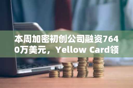 本周加密初创公司融资7640万美元，Yellow Card领跑