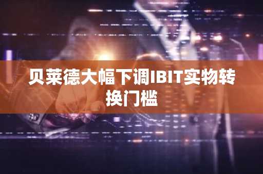 贝莱德大幅下调IBIT实物转换门槛