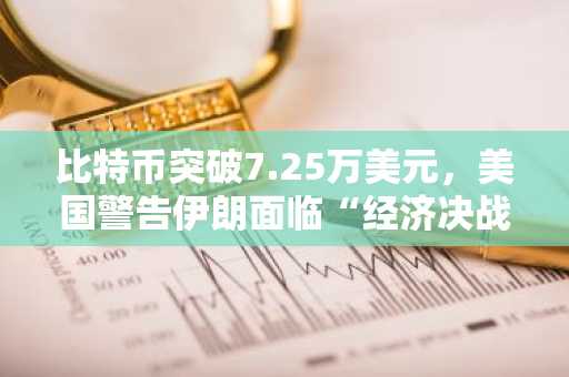 比特币突破7.25万美元，美国警告伊朗面临“经济决战日”