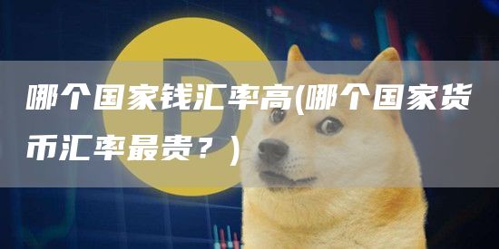 哪个国家钱汇率高 - 哪个国家货币汇率最贵?