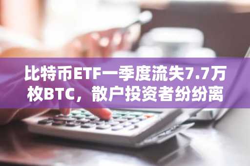 比特币ETF一季度流失7.7万枚BTC，散户投资者纷纷离场