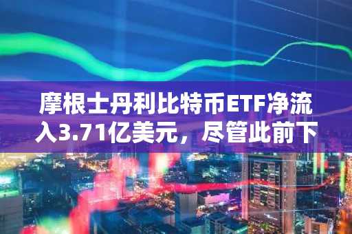 摩根士丹利比特币ETF净流入3.71亿美元，尽管此前下跌6680万美元