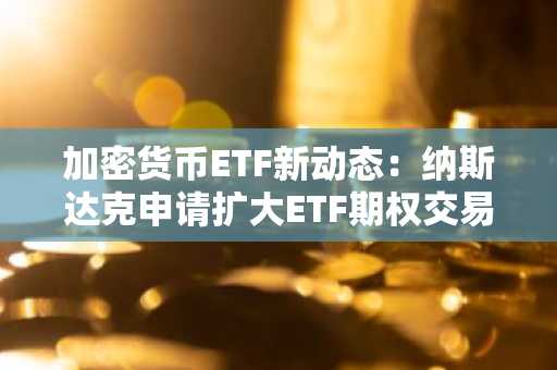 加密货币ETF新动态:纳斯达克申请扩大ETF期权交易