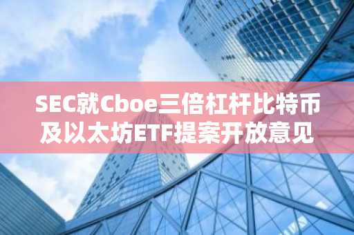 SEC就Cboe三倍杠杆比特币及以太坊ETF提案开放意见征询期