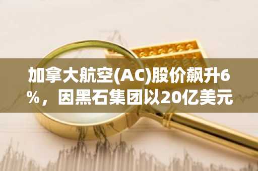 加拿大航空(AC)股价飙升6%,因黑石集团以20亿美元收购Aeroplan股份