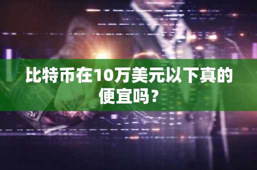 比特币在10万美元以下真的便宜吗？