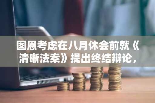 图恩考虑在八月休会前就《清晰法案》提出终结辩论,为九月投票铺路