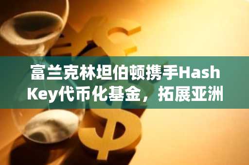 富兰克林坦伯顿携手HashKey代币化基金，拓展亚洲版图