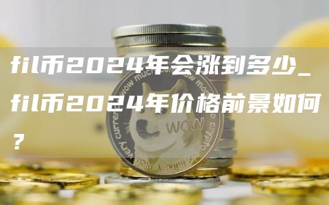fil币2024年会涨到多少_fil币2024年价格前景如何?