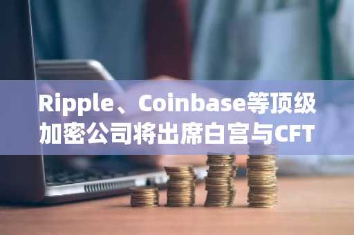 Ripple、Coinbase等顶级加密公司将出席白宫与CFTC、SEC主席的会议