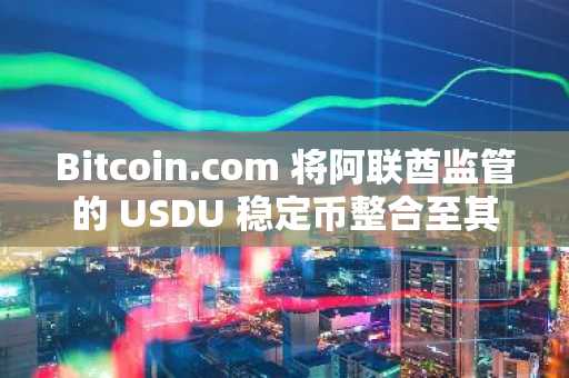 Bitcoin.com 将阿联酋监管的 USDU 稳定币整合至其加密钱包