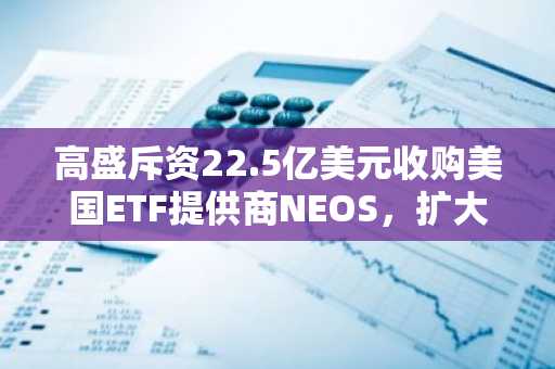 高盛斥资22.5亿美元收购美国ETF提供商NEOS，扩大ETF产品线