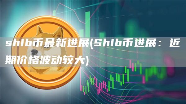 shib币最新进展 - Shib币进展:近期价格波动较大