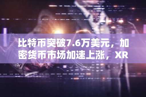 比特币突破7.6万美元，加密货币市场加速上涨，XRP飙升17.7%