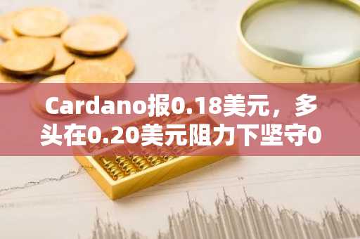 Cardano报0.18美元,多头在0.20美元阻力下坚守0.17美元支撑
