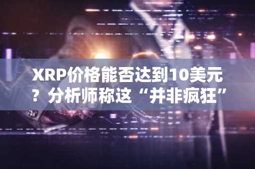 XRP价格能否达到10美元？分析师称这“并非疯狂”，另有目标指向15美元