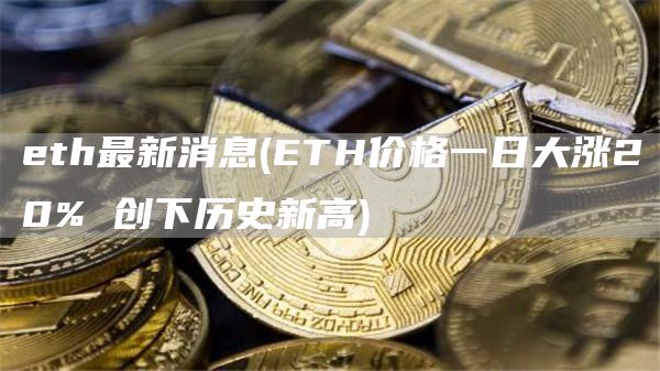 eth最新消息 - ETH价格一日大涨20% 创下历史新高