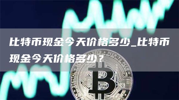 比特币现金今天价格多少_比特币现金今天价格多少?