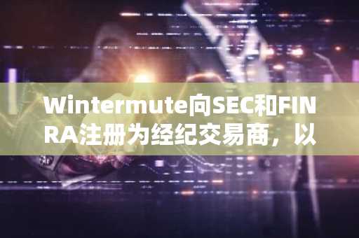 Wintermute向SEC和FINRA注册为经纪交易商，以推进美国市场扩张