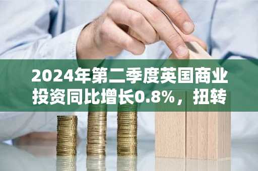 2024年第二季度英国商业投资同比增长0.8%,扭转一季度萎缩局面