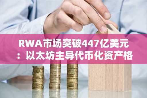 RWA市场突破447亿美元:以太坊主导代币化资产格局