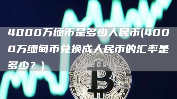 4000万缅币是多少人民币 - 4000万缅甸币兑换成人民币的汇率是多少？