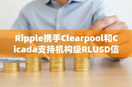 Ripple携手Clearpool和Cicada支持机构级RLUSD信用基金
