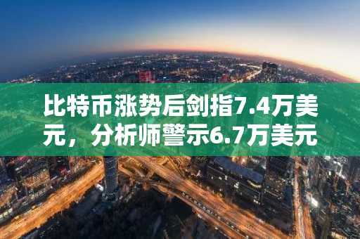 比特币涨势后剑指7.4万美元，分析师警示6.7万美元支撑位