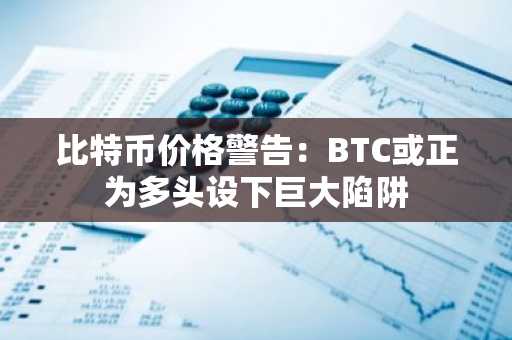 比特币价格警告：BTC或正为多头设下巨大陷阱
