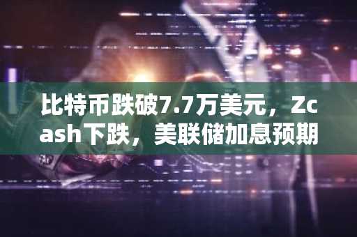比特币跌破7.7万美元，Zcash下跌，美联储加息预期施压
