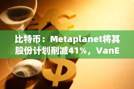 比特币：Metaplanet将其股份计划削减41%，VanEck持续施压