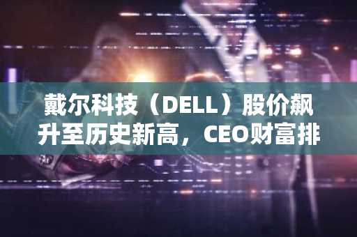 戴尔科技（DELL）股价飙升至历史新高，CEO财富排名攀升