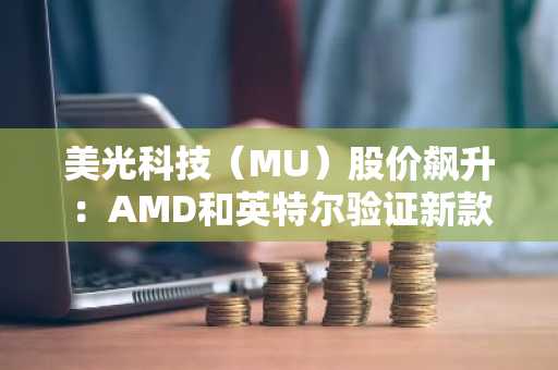 美光科技（MU）股价飙升：AMD和英特尔验证新款512GB DDR5模块