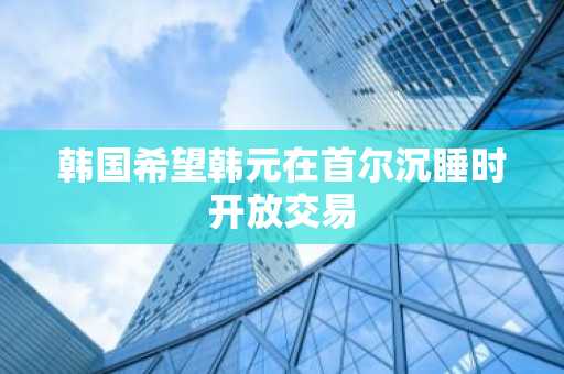 韩国希望韩元在首尔沉睡时开放交易