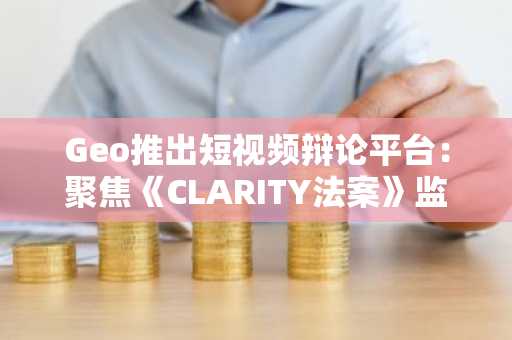 Geo推出短视频辩论平台：聚焦《CLARITY法案》监管之争
