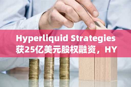 Hyperliquid Strategies 获25亿美元股权融资，HYPE持有量持续增长