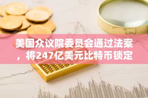 美国众议院委员会通过法案，将247亿美元比特币锁定20年