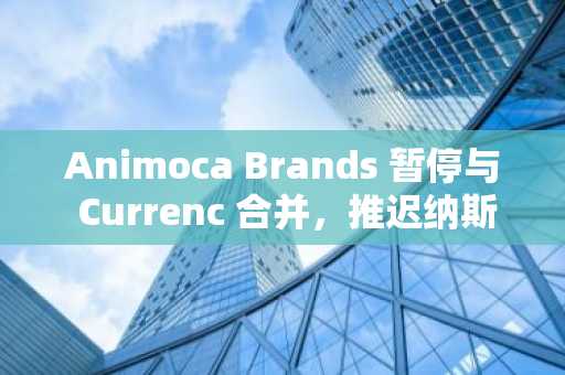 Animoca Brands 暂停与 Currenc 合并，推迟纳斯达克上市