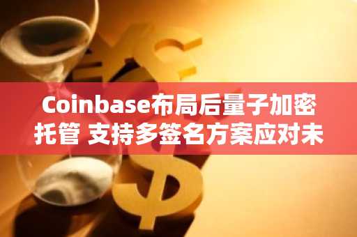 Coinbase布局后量子加密托管 支持多签名方案应对未来威胁