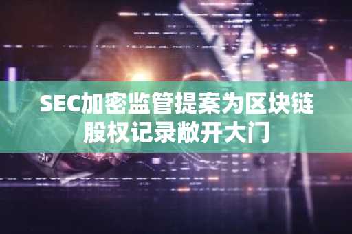 SEC加密监管提案为区块链股权记录敞开大门