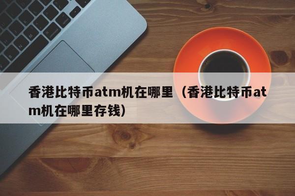 香港比特币atm机在哪里（香港比特币atm机在哪里存钱）