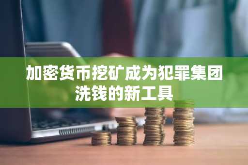 加密货币挖矿成为犯罪集团洗钱的新工具